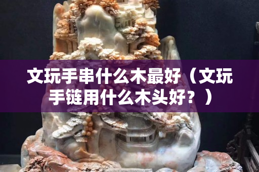 文玩手串什么木最好（文玩手链用什么木头好？）