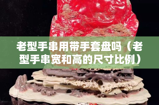 老型手串用带手套盘吗（老型手串宽和高的尺寸比例）