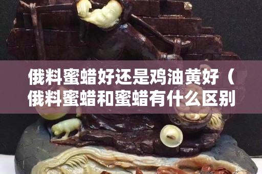 俄料蜜蜡好还是鸡油黄好（俄料蜜蜡和蜜蜡有什么区别）