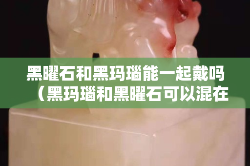 黑曜石和黑玛瑙能一起戴吗（黑玛瑙和黑曜石可以混在一起佩戴吗）