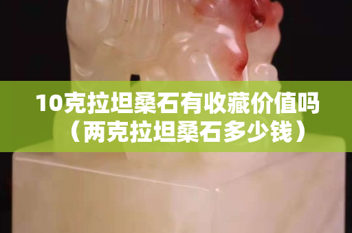 10克拉坦桑石有收藏价值吗（两克拉坦桑石多少钱）