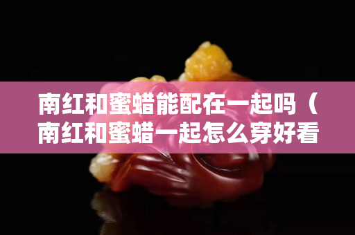 南红和蜜蜡能配在一起吗（南红和蜜蜡一起怎么穿好看）