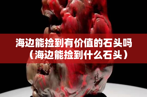 海边能捡到有价值的石头吗（海边能捡到什么石头）