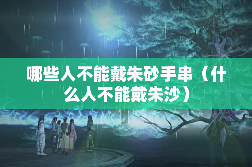 哪些人不能戴朱砂手串（什么人不能戴朱沙）