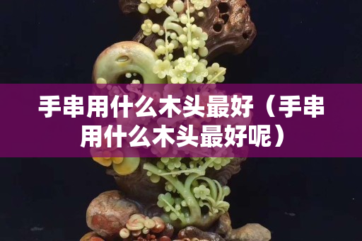 手串用什么木头最好（手串用什么木头最好呢）