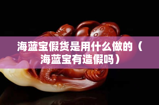 海蓝宝假货是用什么做的（海蓝宝有造假吗）