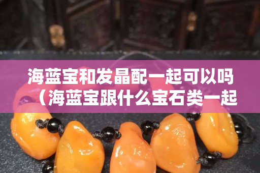 海蓝宝和发晶配一起可以吗（海蓝宝跟什么宝石类一起佩戴）