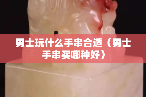男士玩什么手串合适（男士手串买哪种好）