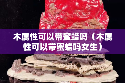 木属性可以带蜜蜡吗（木属性可以带蜜蜡吗女生）