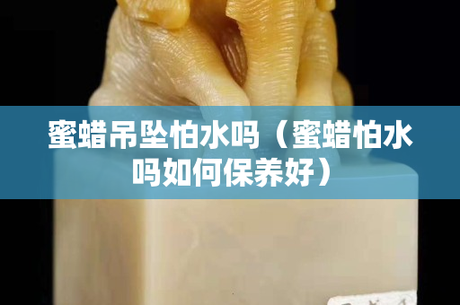 蜜蜡吊坠怕水吗（蜜蜡怕水吗如何保养好）