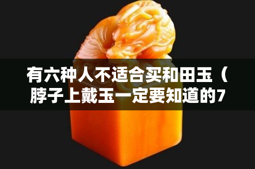 有六种人不适合买和田玉（脖子上戴玉一定要知道的7大禁忌）