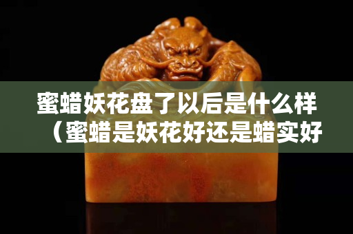 蜜蜡妖花盘了以后是什么样（蜜蜡是妖花好还是蜡实好）