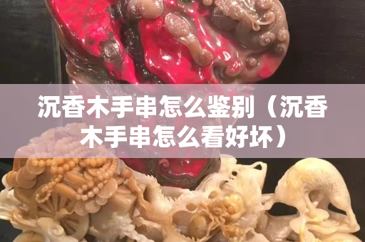 沉香木手串怎么鉴别（沉香木手串怎么看好坏）