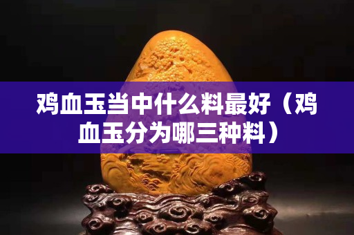 鸡血玉当中什么料最好（鸡血玉分为哪三种料）