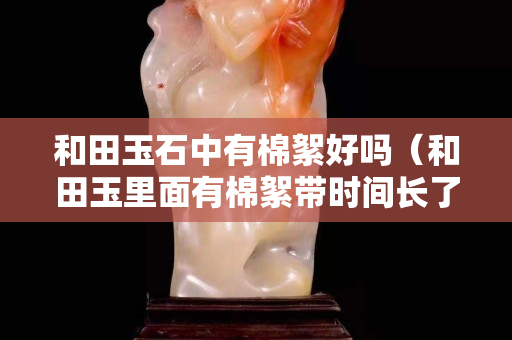 和田玉石中有棉絮好吗（和田玉里面有棉絮带时间长了会少吗）