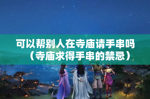 可以帮别人在寺庙请手串吗（寺庙求得手串的禁忌）