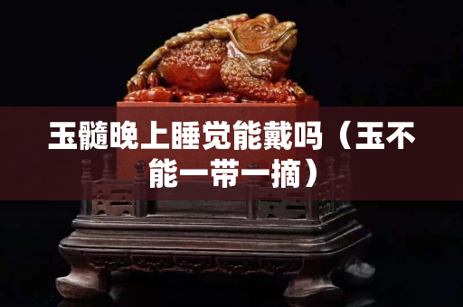 玉髓晚上睡觉能戴吗（玉不能一带一摘）