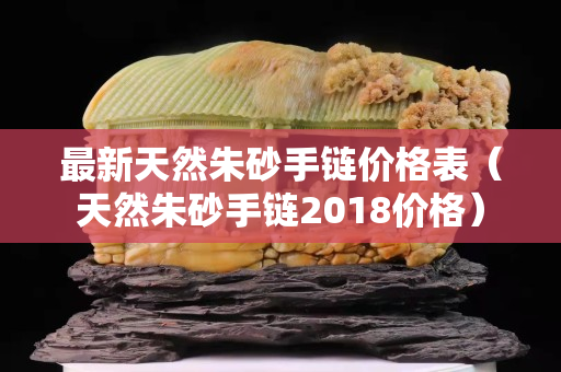 最新天然朱砂手链价格表（天然朱砂手链2018价格）