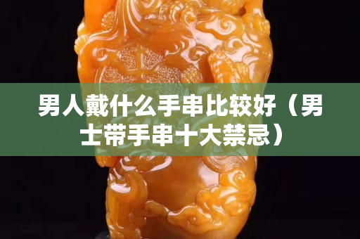 男人戴什么手串比较好（男士带手串十大禁忌）