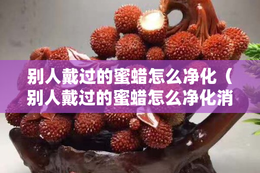 别人戴过的蜜蜡怎么净化（别人戴过的蜜蜡怎么净化消磁）