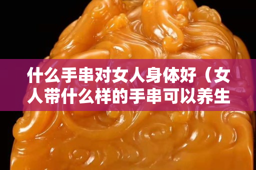 什么手串对女人身体好（女人带什么样的手串可以养生）
