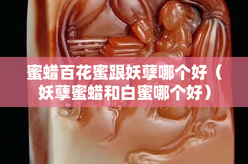 蜜蜡百花蜜跟妖孽哪个好（妖孽蜜蜡和白蜜哪个好）