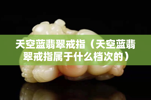 天空蓝翡翠戒指（天空蓝翡翠戒指属于什么档次的）
