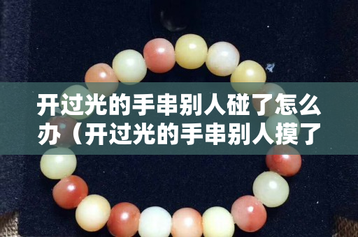 开过光的手串别人碰了怎么办（开过光的手串别人摸了怎么办）