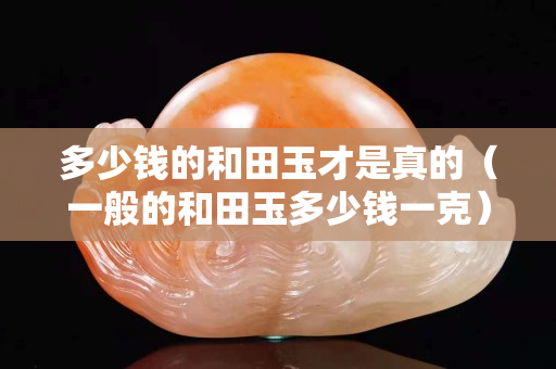 多少钱的和田玉才是真的（一般的和田玉多少钱一克）