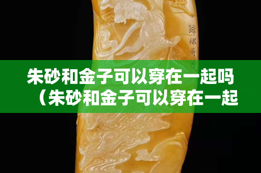 朱砂和金子可以穿在一起吗（朱砂和金子可以穿在一起吗？）