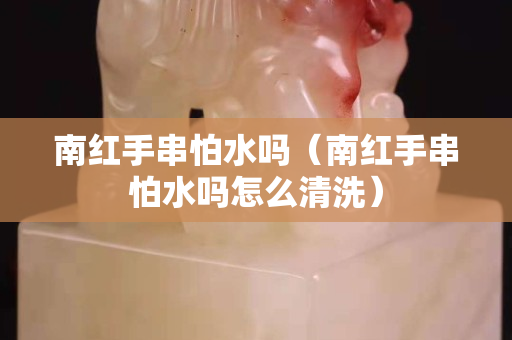 南红手串怕水吗（南红手串怕水吗怎么清洗）