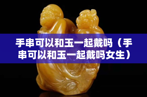 手串可以和玉一起戴吗（手串可以和玉一起戴吗女生）