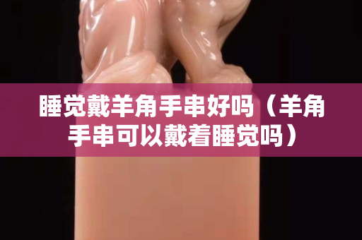 睡觉戴羊角手串好吗（羊角手串可以戴着睡觉吗）