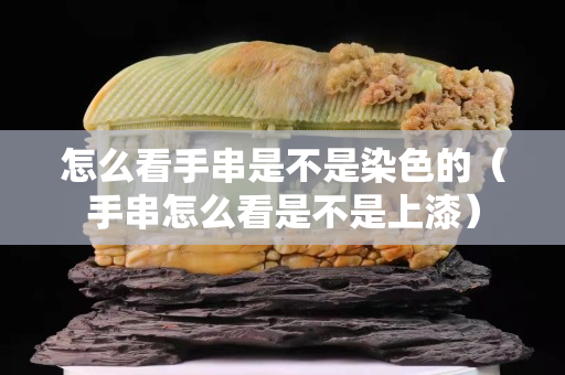 怎么看手串是不是染色的（手串怎么看是不是上漆）