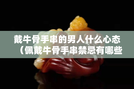 戴牛骨手串的男人什么心态（佩戴牛骨手串禁忌有哪些风水寓意是什么）