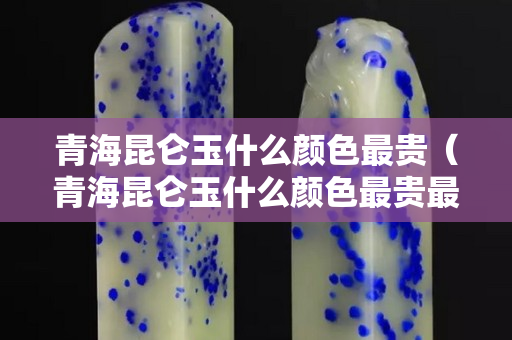 青海昆仑玉什么颜色最贵（青海昆仑玉什么颜色最贵最好看）