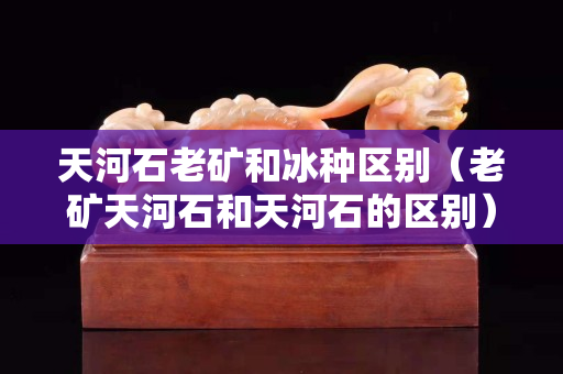 天河石老矿和冰种区别（老矿天河石和天河石的区别）