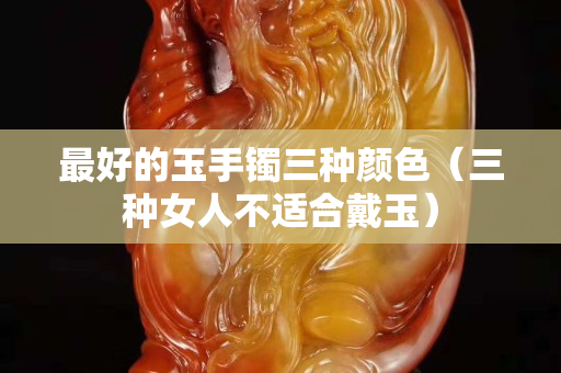最好的玉手镯三种颜色（三种女人不适合戴玉）