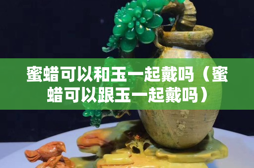 蜜蜡可以和玉一起戴吗（蜜蜡可以跟玉一起戴吗）
