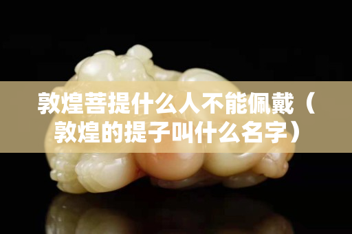 敦煌菩提什么人不能佩戴（敦煌的提子叫什么名字）