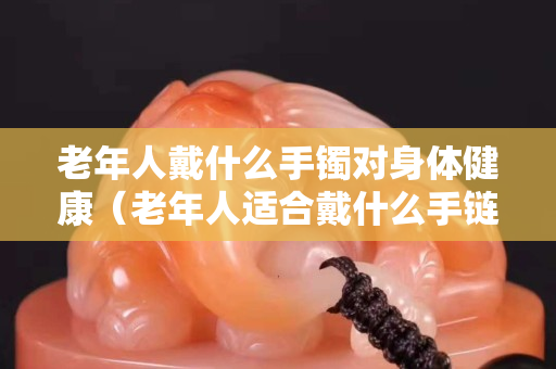 老年人戴什么手镯对身体健康（老年人适合戴什么手链）
