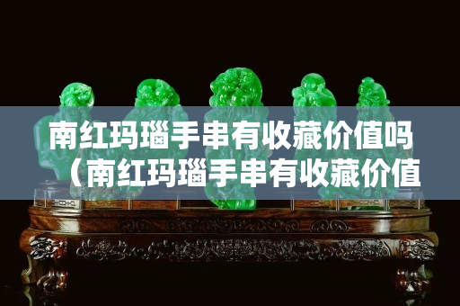 南红玛瑙手串有收藏价值吗（南红玛瑙手串有收藏价值吗多少钱）