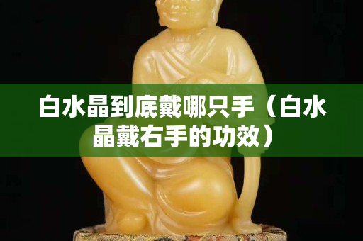 白水晶到底戴哪只手（白水晶戴右手的功效）