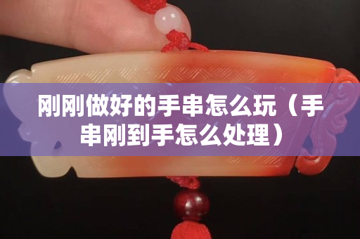 刚刚做好的手串怎么玩（手串刚到手怎么处理）