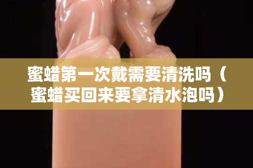 蜜蜡第一次戴需要清洗吗（蜜蜡买回来要拿清水泡吗）
