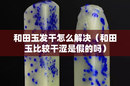 和田玉发干怎么解决（和田玉比较干涩是假的吗）