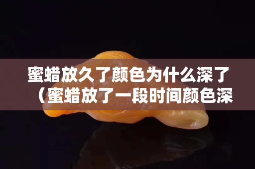 蜜蜡放久了颜色为什么深了（蜜蜡放了一段时间颜色深了）