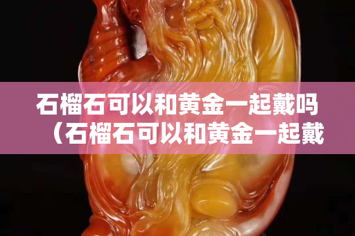 石榴石可以和黄金一起戴吗（石榴石可以和黄金一起戴吗女生）