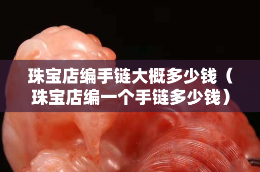 珠宝店编手链大概多少钱（珠宝店编一个手链多少钱）