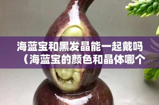 海蓝宝和黑发晶能一起戴吗（海蓝宝的颜色和晶体哪个更重要）